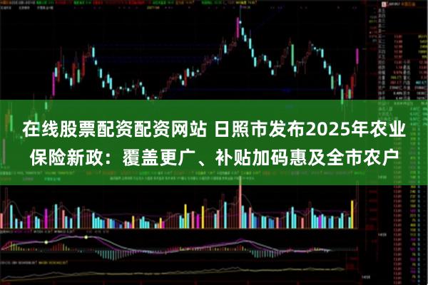 在线股票配资配资网站 日照市发布2025年农业保险新政：覆盖更广、补贴加码惠及全市农户
