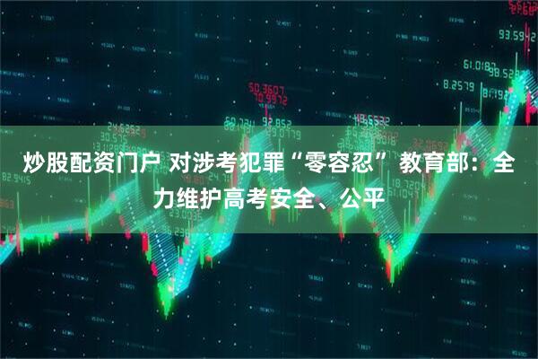 炒股配资门户 对涉考犯罪“零容忍” 教育部：全力维护高考安全、公平