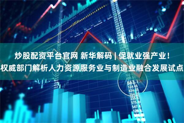 炒股配资平台官网 新华解码 | 促就业强产业！权威部门解析人力资源服务业与制造业融合发展试点