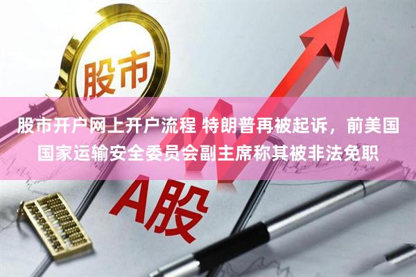 股市开户网上开户流程 特朗普再被起诉，前美国国家运输安全委员会副主席称其被非法免职