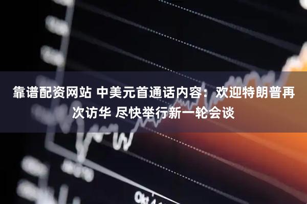 靠谱配资网站 中美元首通话内容：欢迎特朗普再次访华 尽快举行新一轮会谈