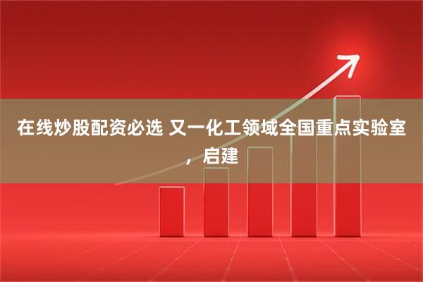 在线炒股配资必选 又一化工领域全国重点实验室，启建