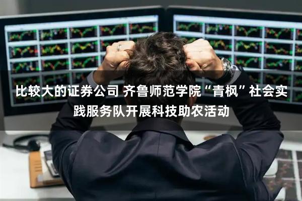 比较大的证券公司 齐鲁师范学院“青枫”社会实践服务队开展科技助农活动