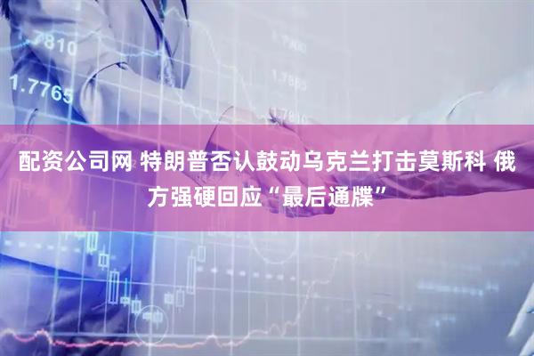 配资公司网 特朗普否认鼓动乌克兰打击莫斯科 俄方强硬回应“最后通牒”
