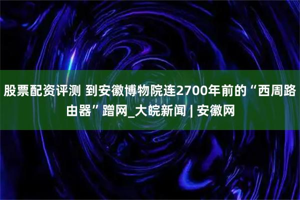 股票配资评测 到安徽博物院连2700年前的“西周路由器”蹭网_大皖新闻 | 安徽网