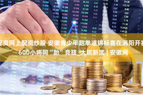 配资网上配资炒股 安徽青少年跆拳道锦标赛在涡阳开赛  600小将同“跆”竞技_大皖新闻 | 安徽网
