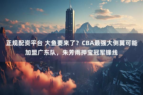 正规配资平台 大鱼要来了？CBA最强大侧翼可能加盟广东队，朱芳雨押宝冠军锋线