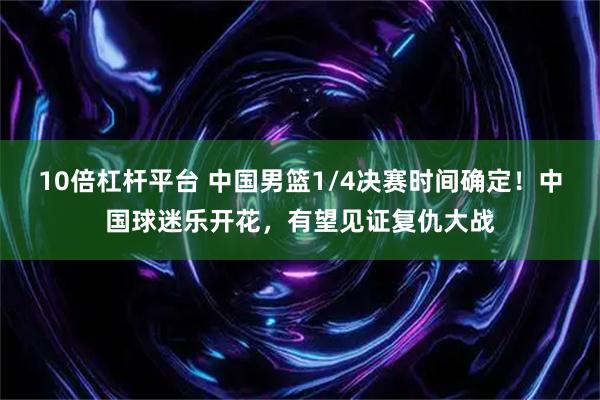 10倍杠杆平台 中国男篮1/4决赛时间确定！中国球迷乐开花，有望见证复仇大战