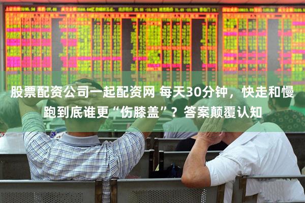 股票配资公司一起配资网 每天30分钟，快走和慢跑到底谁更“伤膝盖”？答案颠覆认知