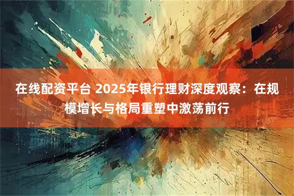 在线配资平台 2025年银行理财深度观察：在规模增长与格局重塑中激荡前行